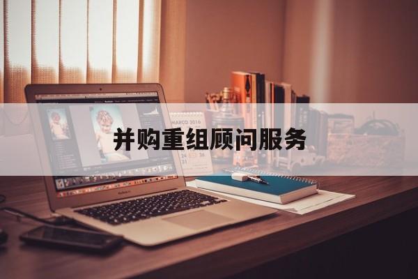并购重组顾问服务(并购重组顾问主要包括协助咨询人进行什么)沈阳市